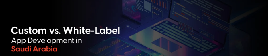 Custom vs. White-Label App Development in Saudi Arabia